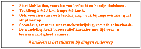 Tekstvak: �	Start klokke tien, voorzien van leeftocht en hondje thuislaten.
�	Tochtlengte � 20 km, tempo � 5 km/h.
�	Gids voorzien van routebeschrijving - ook bij improvisatie - gaat altijd voorop.
�	Secondant, eveneens met routebeschrijving, voert de achterhoede.
�	De wandeling heeft �n recreatief karakter met tijd voor �n bezienswaardigheid, immers:

Wandelen is het stilstaan bij dingen onderweg


